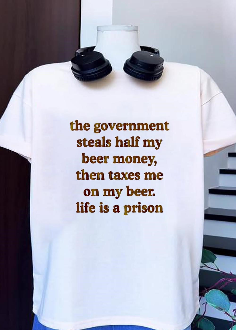 Anti-Government Beer Humor Quote The Government Steals Half My Beer Money Then Taxes Me On My Beer Life Is A Prison T-Shirt