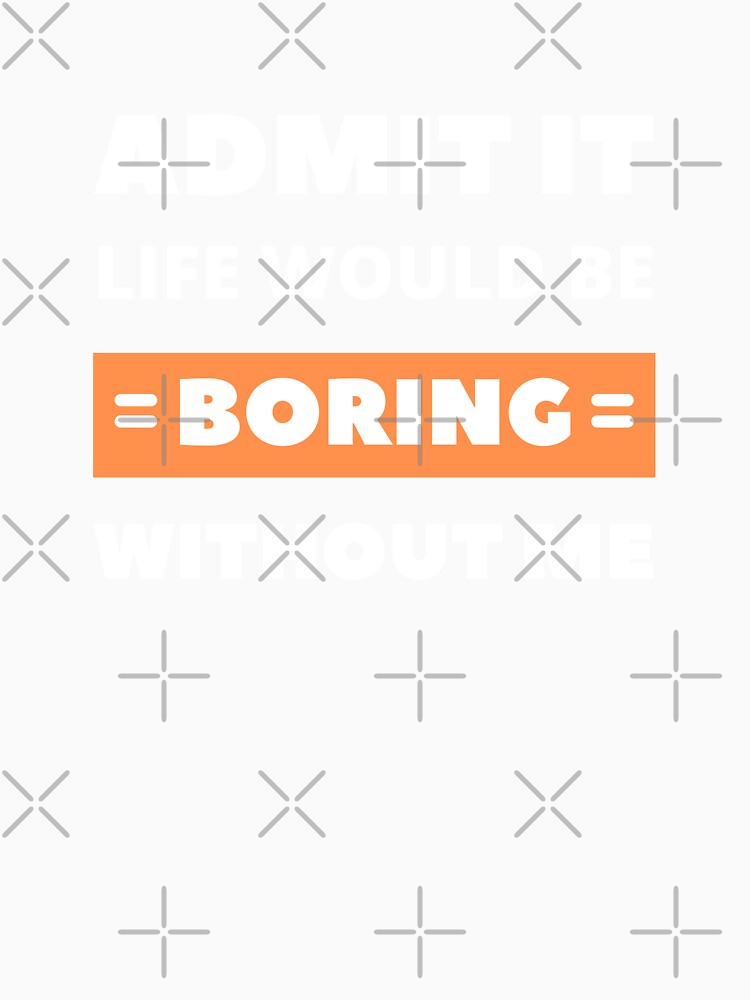 Admit it, life would be boring without me by appareltolove