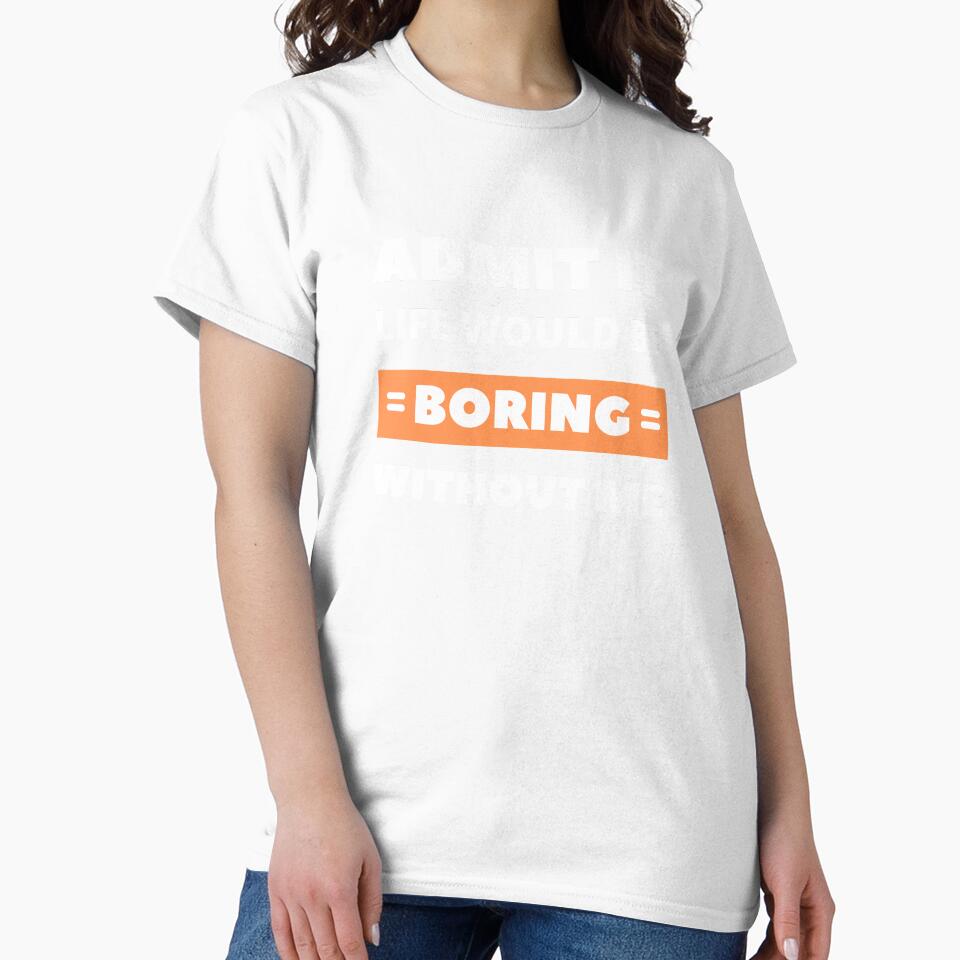 Admit it, life would be boring without me by appareltolove