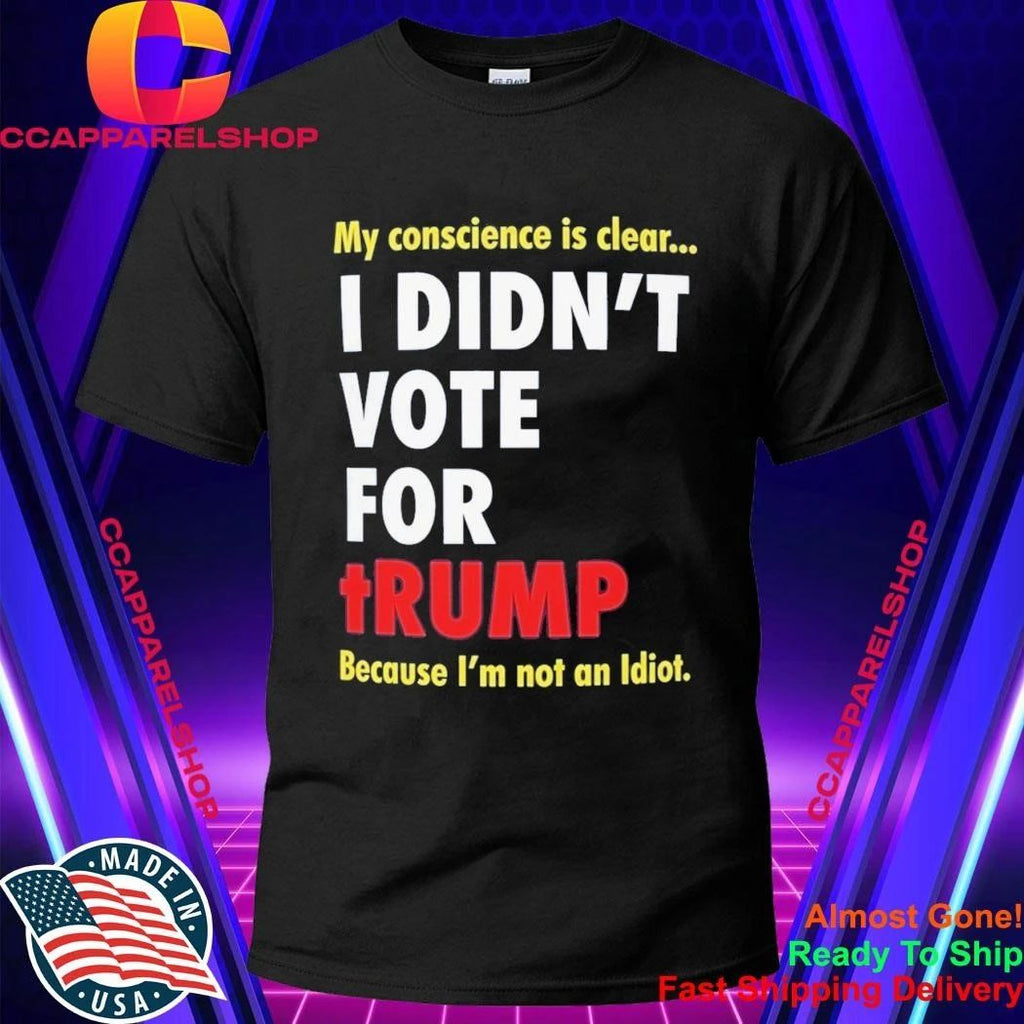 My Conscience Is Clear I Didn’t Vote For Trump Because I’m Not An Idiot Shirt